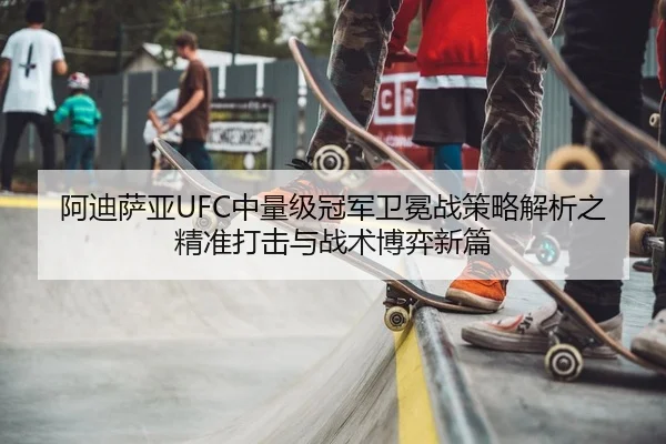 阿迪萨亚UFC中量级冠军卫冕战策略解析之精准打击与战术博弈新篇