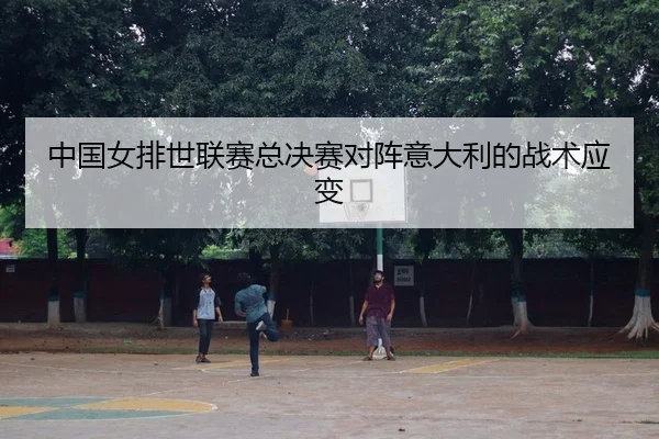 中国女排世联赛总决赛对阵意大利的战术应变
